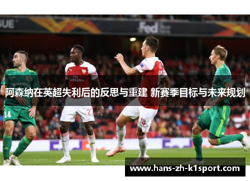 阿森纳在英超失利后的反思与重建 新赛季目标与未来规划